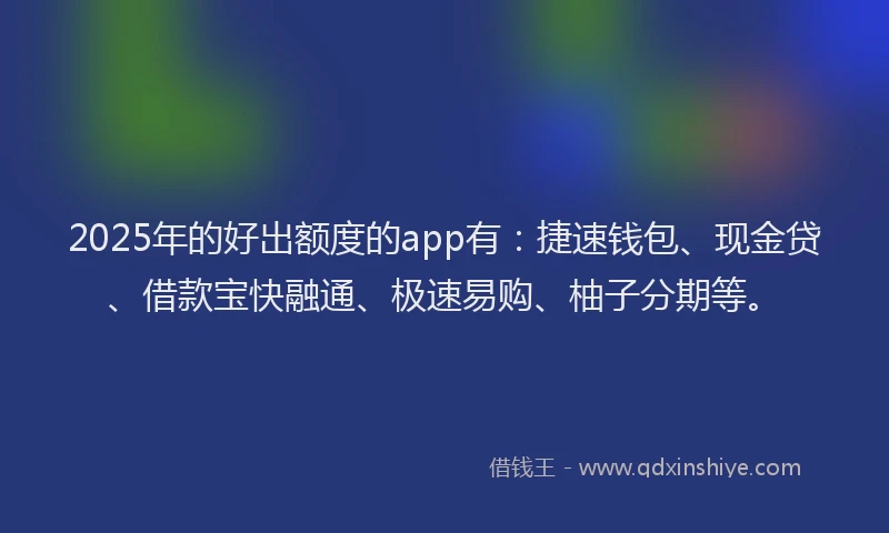 2025年的好出额度的app有：捷速钱包、现金贷、借款宝快融通、极速易购、柚子分期等。