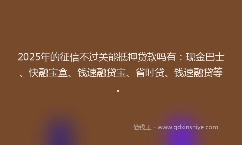 2025年的征信不过关能抵押贷款吗有：现金巴士、快融宝盒、钱速融贷宝、省时贷、钱速融贷等。