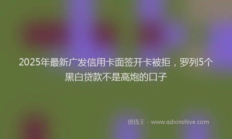 2025年最新广发信用卡面签开卡被拒，罗列5个黑白贷款不是高炮的口子