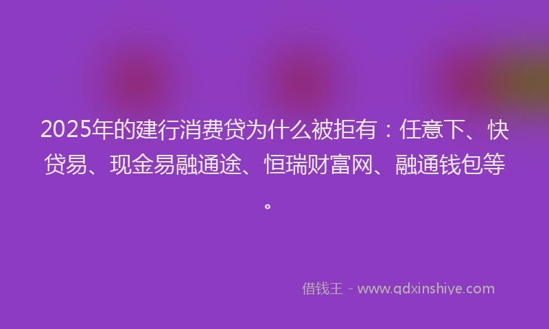 2025年的建行消费贷为什么被拒有：任意下、快贷易、现金易融通途、恒瑞财富网、融通钱包等。