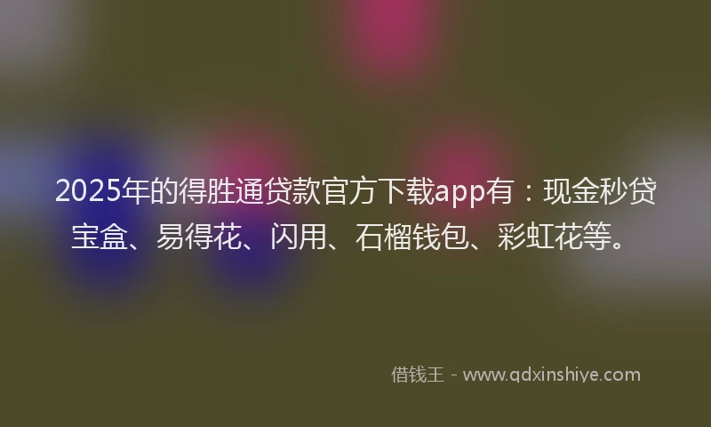 2025年的得胜通贷款官方下载app有：现金秒贷宝盒、易得花、闪用、石榴钱包、彩虹花等。