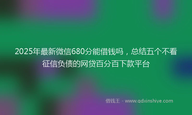 2025年最新微信680分能借钱吗，总结五个不看征信负债的网贷百分百下款平台