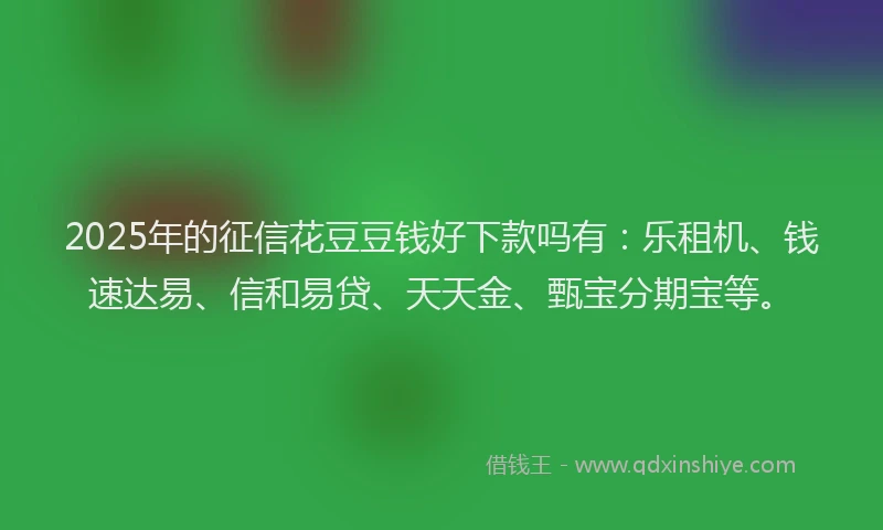 2025年的征信花豆豆钱好下款吗有：乐租机、钱速达易、信和易贷、天天金、甄宝分期宝等。