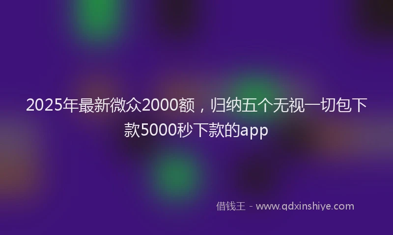 2025年最新微众2000额，归纳五个无视一切包下款5000秒下款的app