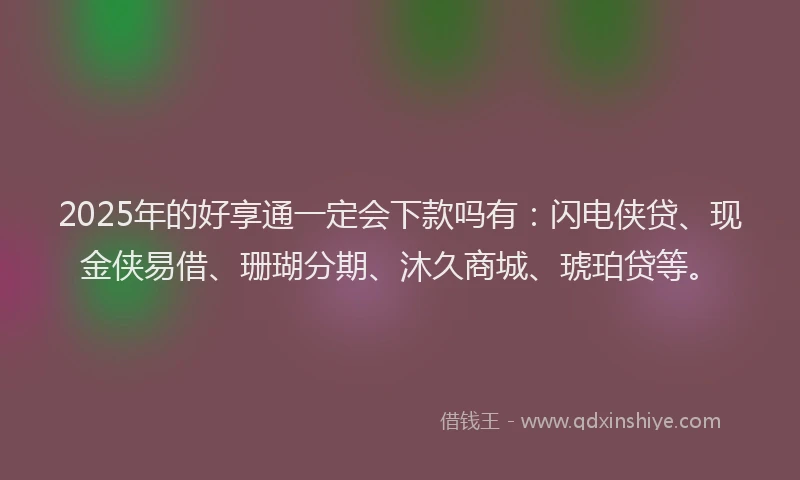 2025年的好享通一定会下款吗有：闪电侠贷、现金侠易借、珊瑚分期、沐久商城、琥珀贷等。