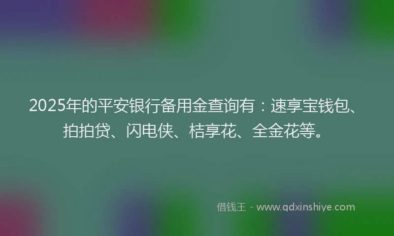 2025年的平安银行备用金查询有：速享宝钱包、拍拍贷、闪电侠、桔享花、全金花等。