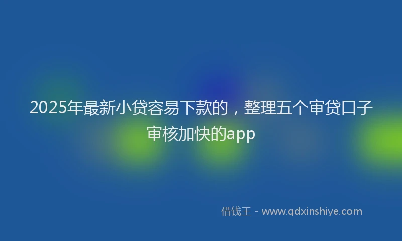 2025年最新小贷容易下款的，整理五个审贷口子审核加快的app