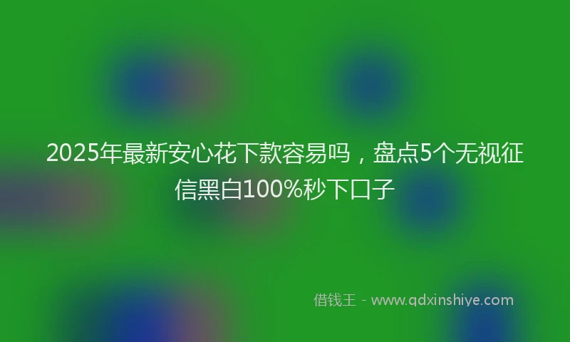 2025年最新安心花下款容易吗，盘点5个无视征信黑白100%秒下口子