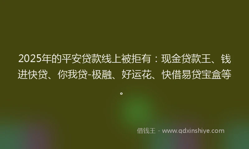 2025年的平安贷款线上被拒有：现金贷款王、钱进快贷、你我贷-极融、好运花、快借易贷宝盒等。
