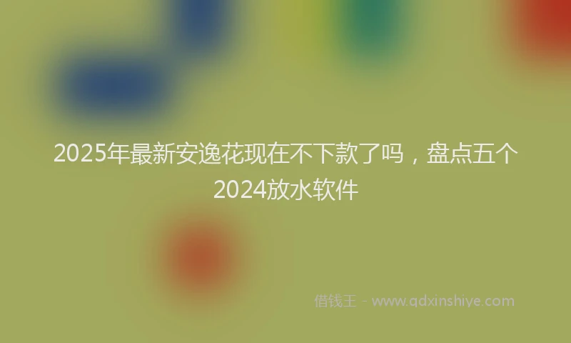 2025年最新安逸花现在不下款了吗，盘点五个2024放水软件