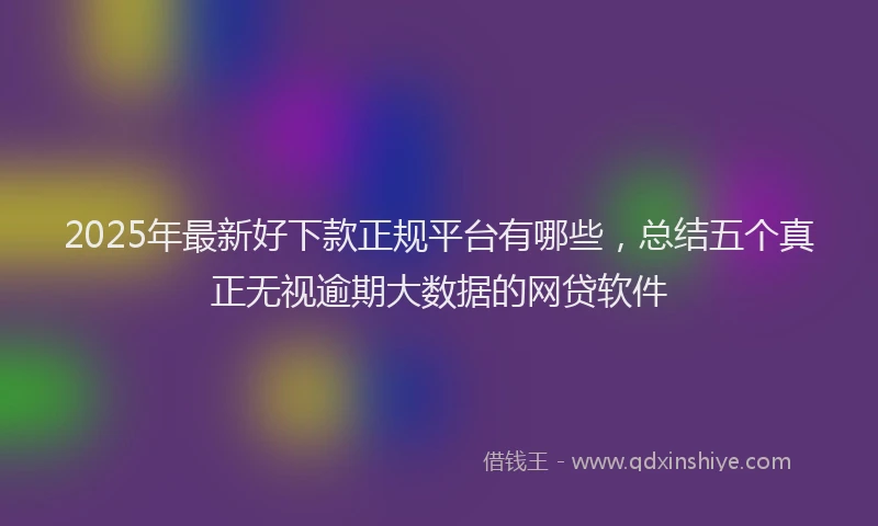 2025年最新好下款正规平台有哪些，总结五个真正无视逾期大数据的网贷软件
