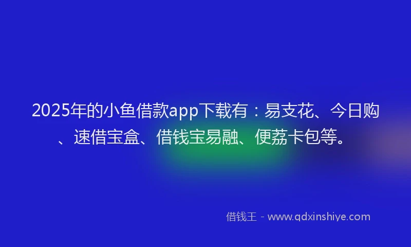 2025年的小鱼借款app下载有：易支花、今日购、速借宝盒、借钱宝易融、便荔卡包等。