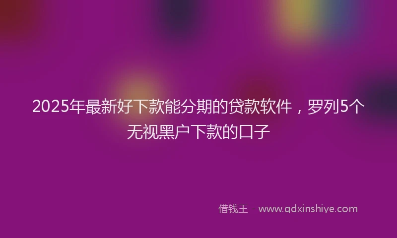 2025年最新好下款能分期的贷款软件，罗列5个无视黑户下款的口子
