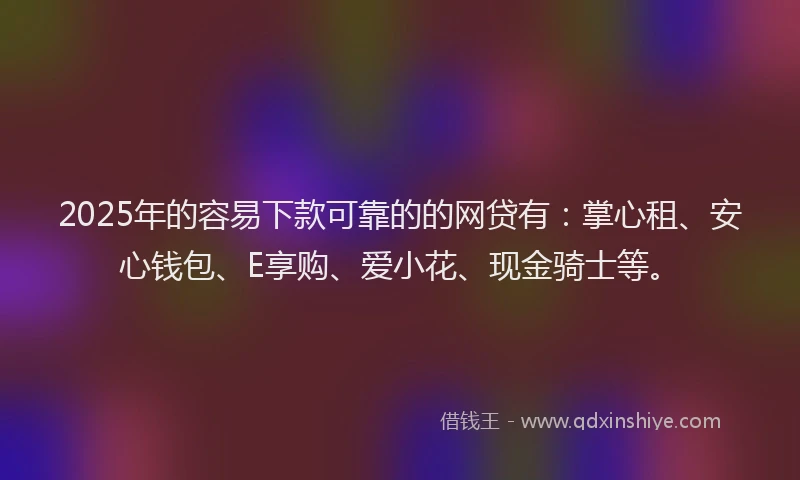 2025年的容易下款可靠的的网贷有：掌心租、安心钱包、E享购、爱小花、现金骑士等。