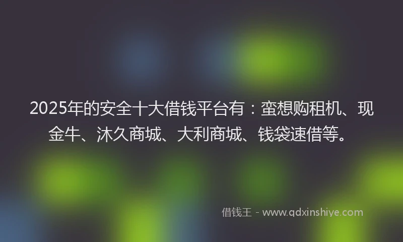 2025年的安全十大借钱平台有：蛮想购租机、现金牛、沐久商城、大利商城、钱袋速借等。