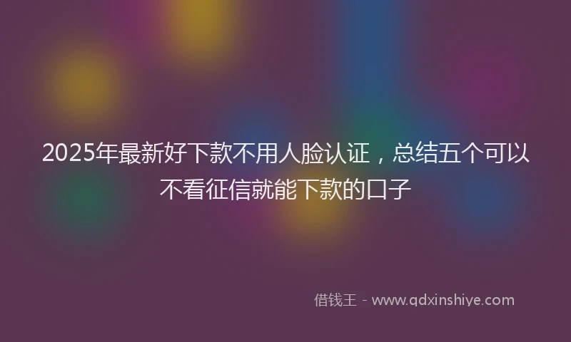 2025年最新好下款不用人脸认证，总结五个可以不看征信就能下款的口子