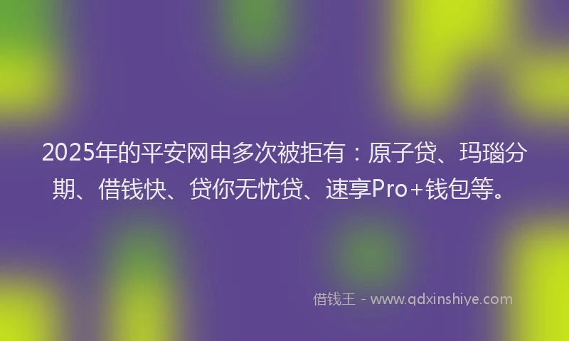 2025年的平安网申多次被拒有：原子贷、玛瑙分期、借钱快、贷你无忧贷、速享Pro+钱包等。
