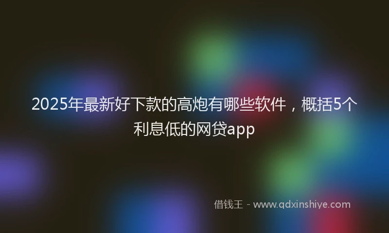 2025年最新好下款的高炮有哪些软件，概括5个利息低的网贷app