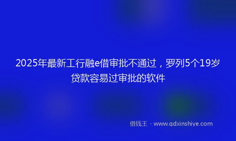 2025年最新工行融e借审批不通过，罗列5个19岁贷款容易过审批的软件
