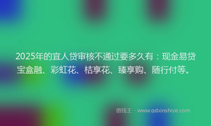 2025年的宜人贷审核不通过要多久有：现金易贷宝盒融、彩虹花、桔享花、臻享购、随行付等。