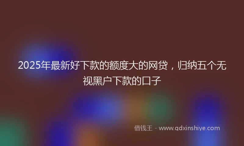 2025年最新好下款的额度大的网贷，归纳五个无视黑户下款的口子