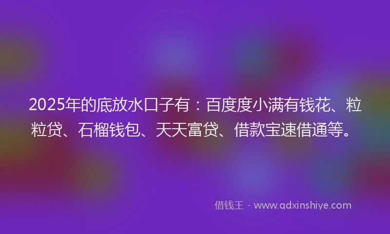 2025年的底放水口子有：百度度小满有钱花、粒粒贷、石榴钱包、天天富贷、借款宝速借通等。