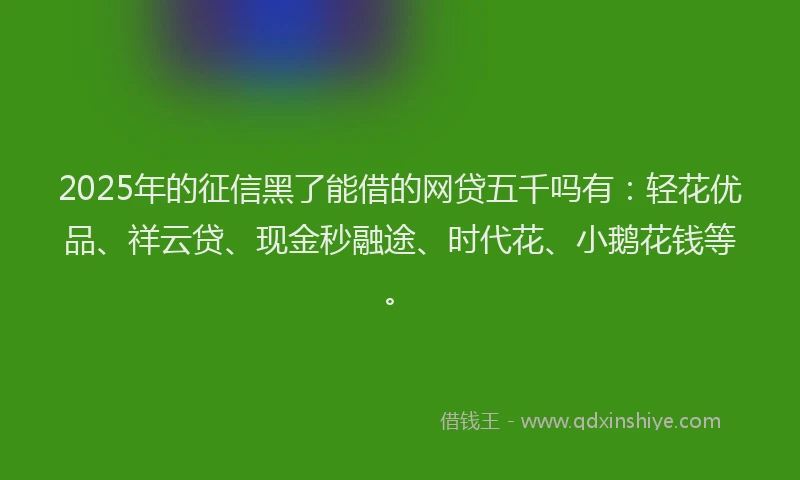 2025年的征信黑了能借的网贷五千吗有：轻花优品、祥云贷、现金秒融途、时代花、小鹅花钱等。