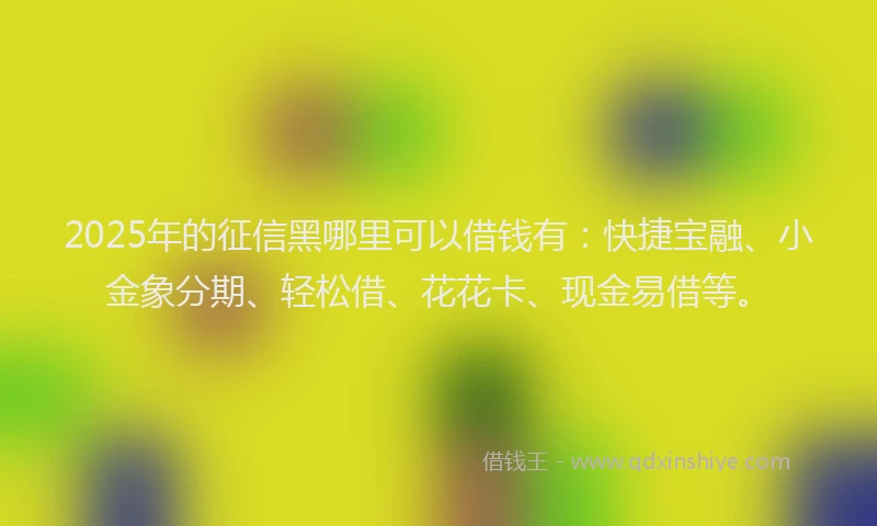 2025年的征信黑哪里可以借钱有：快捷宝融、小金象分期、轻松借、花花卡、现金易借等。