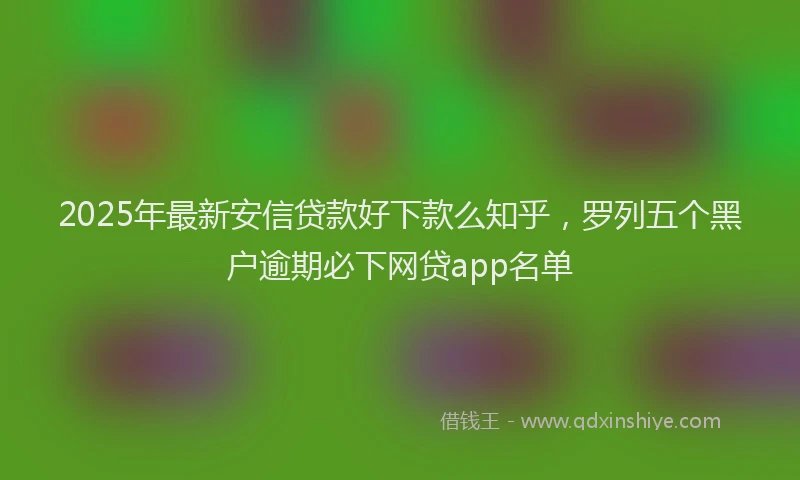 2025年最新安信贷款好下款么知乎，罗列五个黑户逾期必下网贷app名单