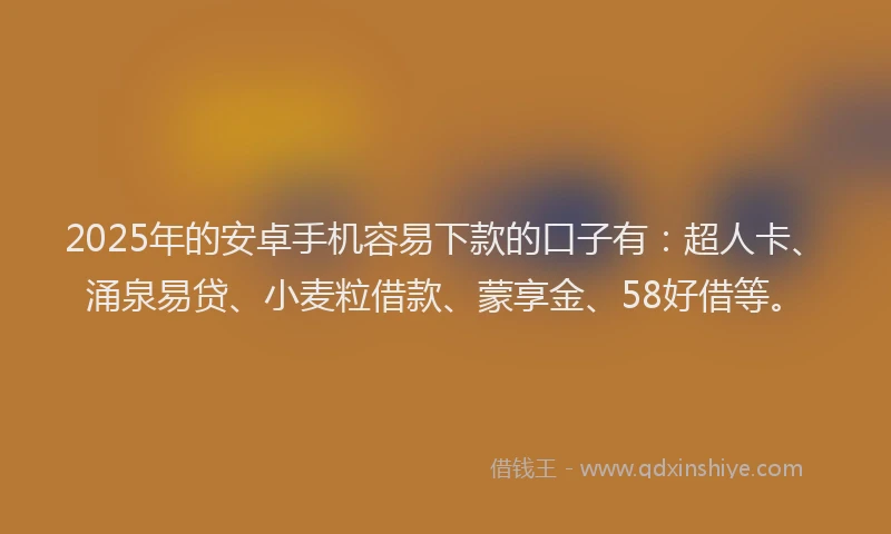 2025年的安卓手机容易下款的口子有：超人卡、涌泉易贷、小麦粒借款、蒙享金、58好借等。