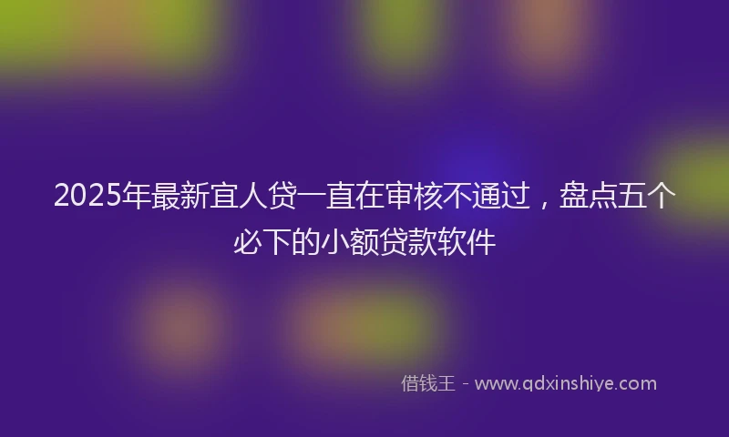 2025年最新宜人贷一直在审核不通过，盘点五个必下的小额贷款软件