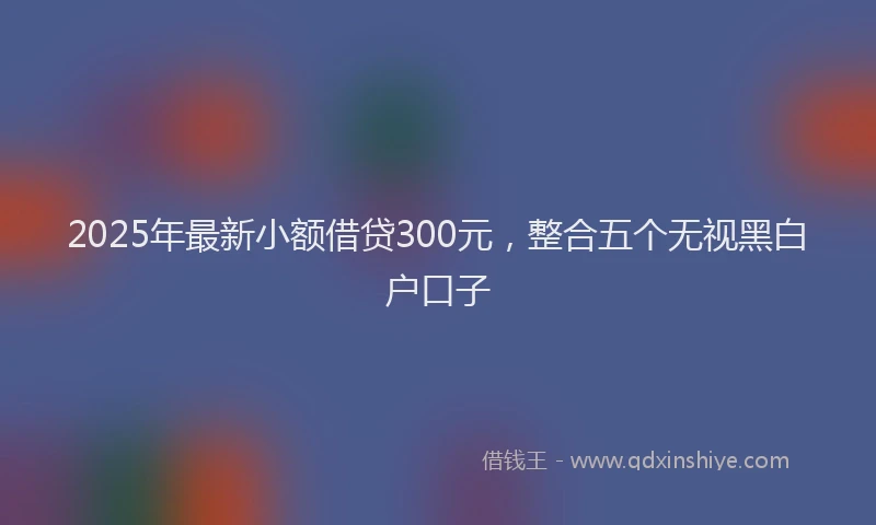 2025年最新小额借贷300元，整合五个无视黑白户口子