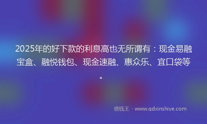 2025年的好下款的利息高也无所谓有：现金易融宝盒、融悦钱包、现金速融、惠众乐、宜口袋等。