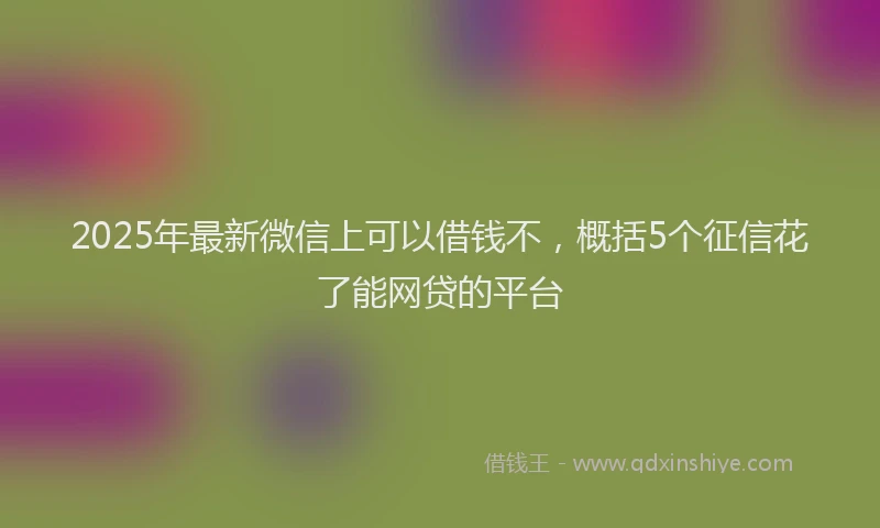 2025年最新微信上可以借钱不，概括5个征信花了能网贷的平台