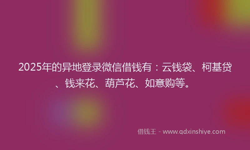 2025年的异地登录微信借钱有：云钱袋、柯基贷、钱来花、葫芦花、如意购等。