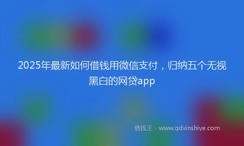 2025年最新如何借钱用微信支付，归纳五个无视黑白的网贷app