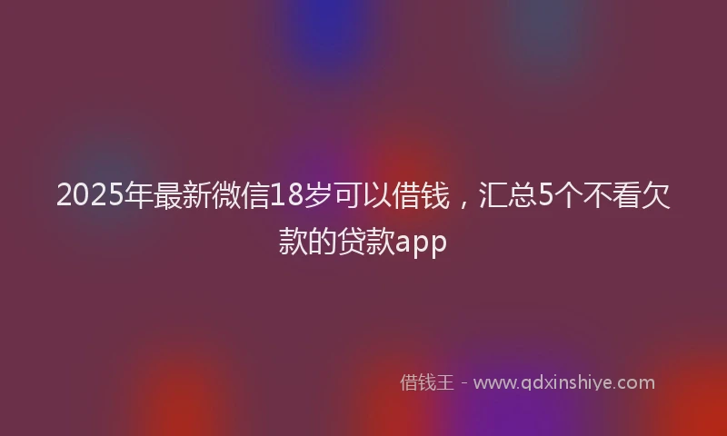 2025年最新微信18岁可以借钱，汇总5个不看欠款的贷款app