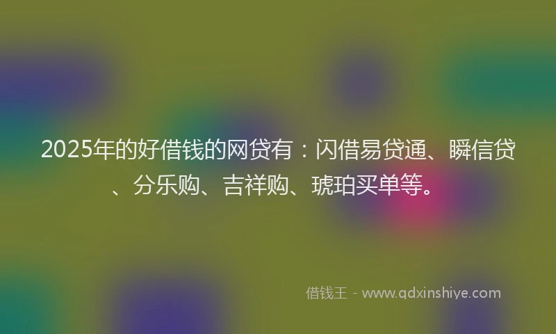 2025年的好借钱的网贷有：闪借易贷通、瞬信贷、分乐购、吉祥购、琥珀买单等。