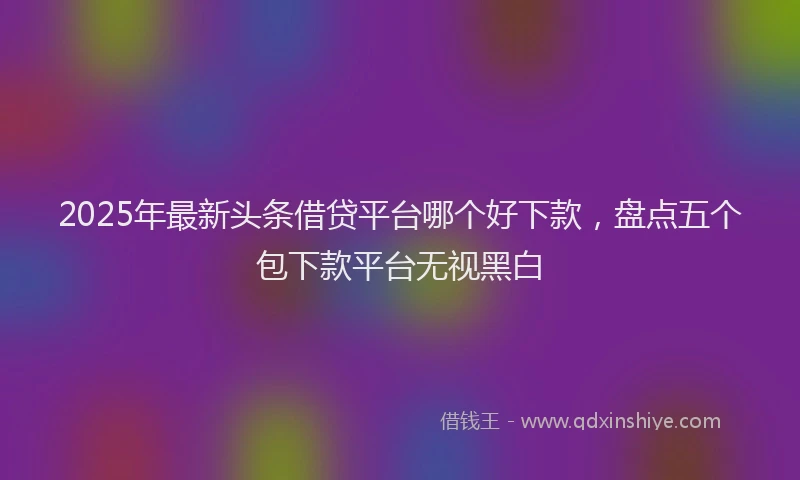 2025年最新头条借贷平台哪个好下款，盘点五个包下款平台无视黑白