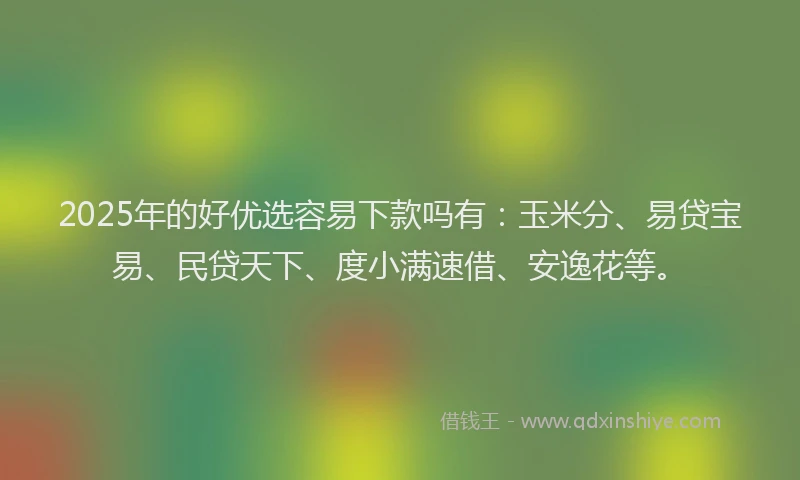 2025年的好优选容易下款吗有：玉米分、易贷宝易、民贷天下、度小满速借、安逸花等。