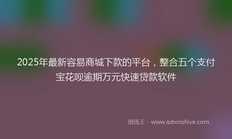 2025年最新容易商城下款的平台，整合五个支付宝花呗逾期万元快速贷款软件