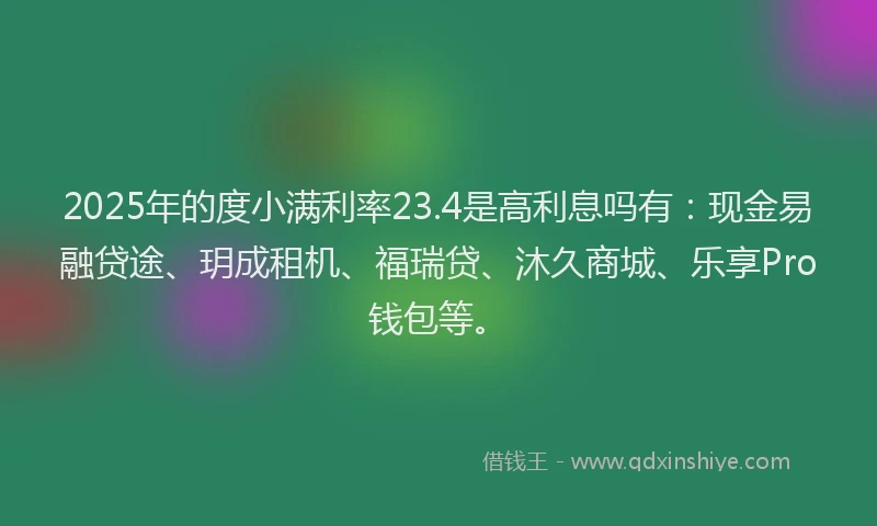 2025年的度小满利率23.4是高利息吗有：现金易融贷途、玥成租机、福瑞贷、沐久商城、乐享Pro钱包等。
