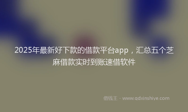 2025年最新好下款的借款平台app，汇总五个芝麻借款实时到账速借软件