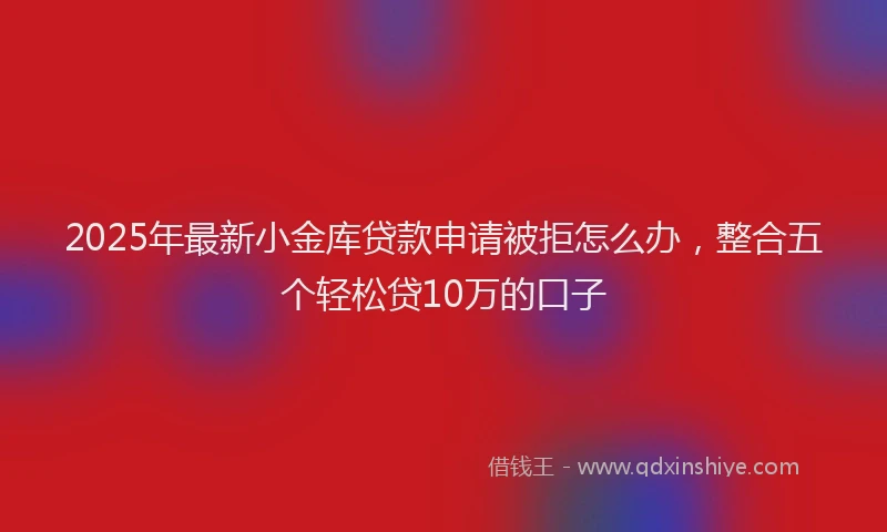 2025年最新小金库贷款申请被拒怎么办，整合五个轻松贷10万的口子