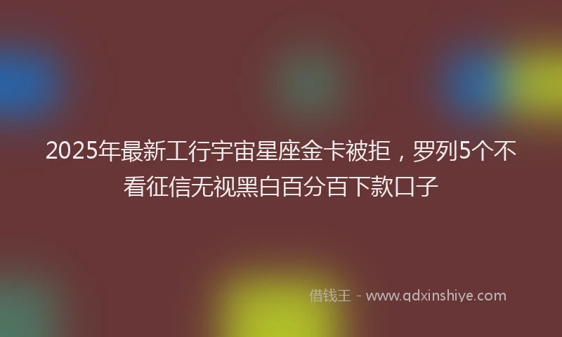 2025年最新工行宇宙星座金卡被拒，罗列5个不看征信无视黑白百分百下款口子