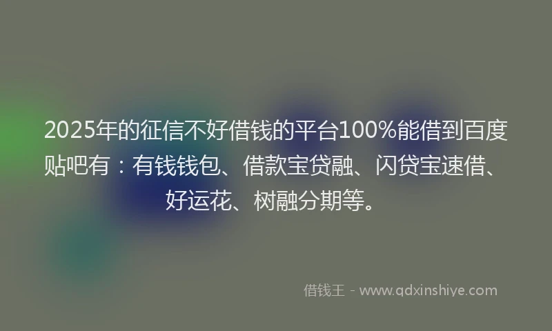 2025年的征信不好借钱的平台100%能借到百度贴吧有：有钱钱包、借款宝贷融、闪贷宝速借、好运花、树融分期等。