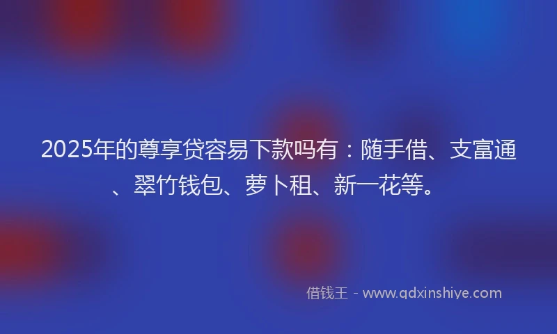 2025年的尊享贷容易下款吗有：随手借、支富通、翠竹钱包、萝卜租、新一花等。