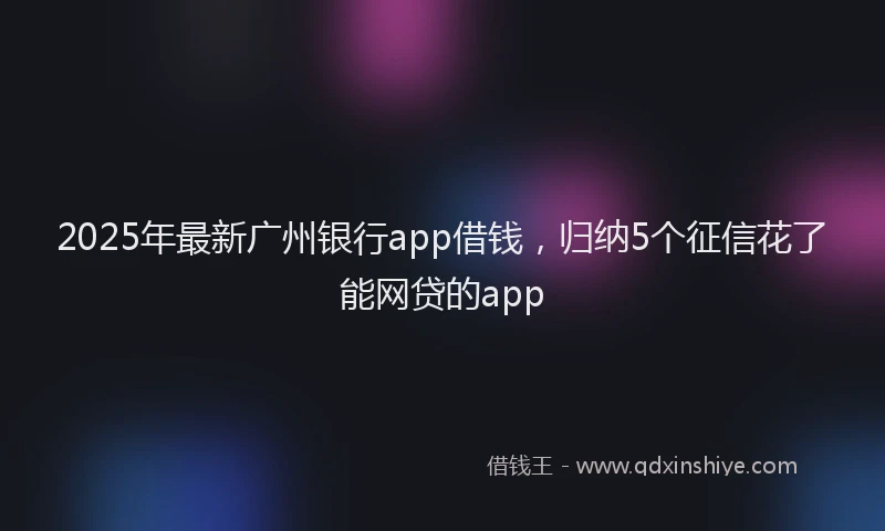 2025年最新广州银行app借钱，归纳5个征信花了能网贷的app