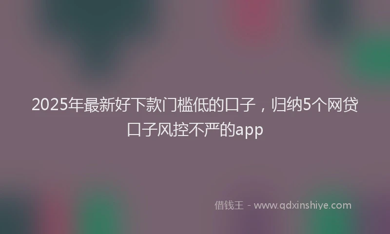 2025年最新好下款门槛低的口子，归纳5个网贷口子风控不严的app