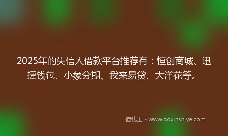 2025年的失信人借款平台推荐有：恒创商城、迅捷钱包、小象分期、我来易贷、大洋花等。